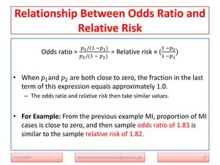 Relationship Between Odds Ratio and
Relative Risk
Odds ratio =
𝑝1/(1 −𝑝1)
𝑝2/(1 − 𝑝2)
= Relative risk × (
1 −𝑝2
1 −𝑝1
)
• When 𝑝1and 𝑝2 are both close to zero, the fraction in the last
term of this expression equals approximately 1.0.
– The odds ratio and relative risk then take similar values.
• For Example: From the previous example MI, proportion of MI
cases is close to zero, and then sample odds ratio of 1.83 is
similar to the sample relative risk of 1.82.
27
Ahmed Hasan(ahmed.hasan@mwu.edu.et)
11/24/2024
 