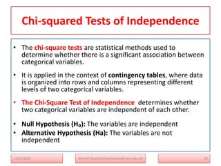 Chi-squared Tests of Independence
• The chi-square tests are statistical methods used to
determine whether there is a significant association between
categorical variables.
• It is applied in the context of contingency tables, where data
is organized into rows and columns representing different
levels of two categorical variables.
• The Chi-Square Test of Independence determines whether
two categorical variables are independent of each other.
• Null Hypothesis (H₀): The variables are independent
• Alternative Hypothesis (Ha): The variables are not
independent
28
Ahmed Hasan(ahmed.hasan@mwu.edu.et)
11/25/2024
 