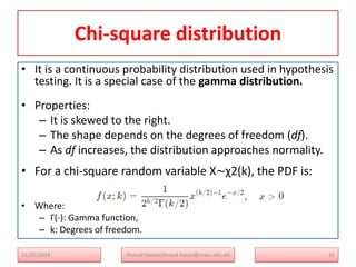 Chi-square distribution
• It is a continuous probability distribution used in hypothesis
testing. It is a special case of the gamma distribution.
• Properties:
– It is skewed to the right.
– The shape depends on the degrees of freedom (df).
– As df increases, the distribution approaches normality.
• For a chi-square random variable X∼χ2(k), the PDF is:
• Where:
– Γ(⋅): Gamma function,
– k: Degrees of freedom.
11/25/2024 Ahmed Hasan(ahmed.hasan@mwu.edu.et) 31
 