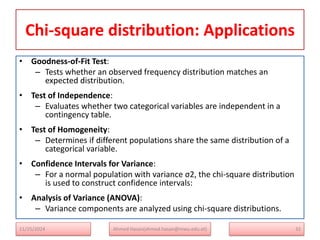Chi-square distribution: Applications
• Goodness-of-Fit Test:
– Tests whether an observed frequency distribution matches an
expected distribution.
• Test of Independence:
– Evaluates whether two categorical variables are independent in a
contingency table.
• Test of Homogeneity:
– Determines if different populations share the same distribution of a
categorical variable.
• Confidence Intervals for Variance:
– For a normal population with variance ς2, the chi-square distribution
is used to construct confidence intervals:
• Analysis of Variance (ANOVA):
– Variance components are analyzed using chi-square distributions.
11/25/2024 Ahmed Hasan(ahmed.hasan@mwu.edu.et) 32
 