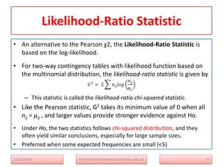 Likelihood-Ratio Statistic
• An alternative to the Pearson χ2, the Likelihood-Ratio Statistic is
based on the log-likelihood.
• For two-way contingency tables with likelihood function based on
the multinomial distribution, the likelihood-ratio statistic is given by
𝐺2
= 2 𝑛𝑖𝑗𝑙𝑜𝑔
𝑛𝑖𝑗
μij
– This statistic is called the likelihood-ratio chi-squared statistic.
• Like the Pearson statistic, G2 takes its minimum value of 0 when all
nij = μij , and larger values provide stronger evidence against Ho.
• Under Ho, the two statistics follows chi-squared distribution, and they
often yield similar conclusions, especially for large sample sizes.
• Preferred when some expected frequencies are small (<5)
33
Ahmed Hasan(ahmed.hasan@mwu.edu.et)
11/25/2024
 