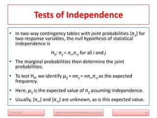 Tests of Independence
• In two-way contingency tables with joint probabilities {πij} for
two response variables, the null hypothesis of statistical
independence is
H0: πij = πi+π+j for all i and j
• The marginal probabilities then determine the joint
probabilities.
• To test H0, we identify μij = nπij = nπi+π+j as the expected
frequency.
• Here, μij is the expected value of nij assuming independence.
• Usually, {πi+} and {π+j} are unknown, as is this expected value.
34
Ahmed Hasan(ahmed.hasan@mwu.edu.et)
11/24/2024
 