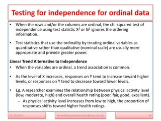 Testing for independence for ordinal data
• When the rows and/or the columns are ordinal, the chi-squared test of
independence using test statistic X2 or G2 ignores the ordering
information.
• Test statistics that use the ordinality by treating ordinal variables as
quantitative rather than qualitative (nominal scale) are usually more
appropriate and provide greater power.
Linear Trend Alternative to Independence
• When the variables are ordinal, a trend association is common.
• As the level of X increases, responses on Y tend to increase toward higher
levels, or responses on Y tend to decrease toward lower levels.
• Eg. A researcher examines the relationship between physical activity level
(low, moderate, high) and overall health rating (poor, fair, good, excellent).
– As physical activity level increases from low to high, the proportion of
responses shifts toward higher health ratings.
39
Ahmed Hasan(ahmed.hasan@mwu.edu.et)
11/25/2024
 