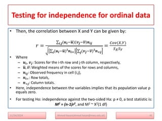 Testing for independence for ordinal data
• Then, the correlation between X and Y can be given by:
𝑟 =
(𝒖𝒊−𝒖)(𝒗𝒋−𝒗)𝒏𝒊𝒋
𝒊,𝒋
(𝒖𝒊−𝒖)𝟐
𝒏𝒊+
𝒊 (𝒗𝒋−𝒗)𝟐
𝒏+𝒋
𝒋
=
𝐶𝑜𝑣(𝑋,𝑌)
𝑆𝑋𝑆𝑌
• Where
– 𝒖𝒊​, 𝒗𝒋: Scores for the i-th row and j-th column, respectively,
– 𝒖, 𝒗: Weighted means of the scores for rows and columns,
– 𝒏𝒊𝒋​: Observed frequency in cell (i,j),
– 𝒏𝒊+​: Row totals,
– 𝒏+𝒋: Column totals.
• Here, independence between the variables implies that its population value ρ
equals zero.
• For testing Ho: independence against the two-sided Ha: ρ ≠ 0, a test statistic is:
M2 = (n-1)r2, and M2 ~ X2(1 df)
41
Ahmed Hasan(ahmed.hasan@mwu.edu.et)
11/24/2024
 