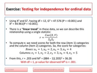 Exercise: Testing for independence for ordinal data
• Using X2 and G2, having df = 12, G2 = 47.576 (P = <0.001) and
X2 = 44.961(P = <0.001).
• There is a “linear trend” in these data, so we can describe this
relationship using a single statistic:
𝑟 =
𝐶𝑜𝑣(𝑋, 𝑌)
𝑆𝑋𝑆𝑌
• To compute r, we need scores for both the row (item 1) categories
and the column (item 2) categories. So, the score for categories:
𝑅𝑜𝑤𝑠: 𝑢1 = 1, 𝑢2 = 2, 𝑢3 = 3, 𝑢4 = 4
Columns: 𝑣1 = 1, 𝑣2 = 2, 𝑣3 = 3, 𝑣4 = 4, 𝑣5 = 5
• From this, r = .203 and M2 = (884 − 1)(.203)2 = 36.26
With df = 1, p–value for observed M2 is < .001.
43
Ahmed Hasan(ahmed.hasan@mwu.edu.et)
11/25/2024
 