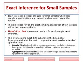 Exact Inference for Small Samples
• Exact inference methods are used for small samples when large-
sample approximations (e.g., normal or chi-square) may not be
reliable.
• These methods rely on the exact sampling distribution of test statistics
rather than approximations.
• Fisher's Exact Test is a common method for small-sample exact
inference.
• This involves using exact distributions like the binomial or
hypergeometric distribution to compute the exact p-value instead of
approximations.
– Binomial Distribution: For binary response data (success/failure), inference
directly uses the binomial probabilities without relying on asymptotic
normality.
– Hypergeometric Distribution: Applies when sampling is without replacement,
typically from a finite population.
11/24/2024 Ahmed Hasan(ahmed.hasan@mwu.edu.et) 44
 