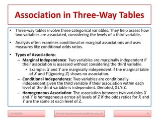 Association in Three-Way Tables
• Three-way tables involve three categorical variables. They help assess how
two variables are associated, considering the levels of a third variable.
• Analysis often examines conditional or marginal associations and uses
measures like conditional odds ratios.
• Types of Associations:
– Marginal Independence: Two variables are marginally independent if
their association is assessed without considering the third variable.
• Example: 𝑋 and 𝑌 are marginally independent if the marginal table
of 𝑋 and 𝑌(ignoring 𝑍) shows no association.
– Conditional Independence: Two variables are conditionally
independent given the third variable if their association within each
level of the third variable is independent. Denoted, X⊥Y∣Z.
– Homogeneous Association: The association between two variables 𝑋
and 𝑌 is homogeneous across all levels of 𝑍 if the odds ratios for 𝑋 and
𝑌 are the same at each level of 𝑍.
11/24/2024 Ahmed Hasan(ahmed.hasan@mwu.edu.et) 45
 