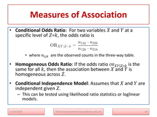 Measures of Association
• Conditional Odds Ratio: For two variables 𝑋 and 𝑌 at a
specific level of 𝑍=𝑘, the odds ratio is
• where 𝑛𝑖𝑗𝑘​ are the observed counts in the three-way table.
• Homogeneous Odds Ratio: If the odds ratio 𝑂𝑅𝑋𝑌∣𝑍=𝑘 is the
same for all 𝑘, then the association between 𝑋 and 𝑌 is
homogeneous across 𝑍.
• Conditional Independence Model: Assumes that 𝑋 and 𝑌 are
independent given 𝑍.
– This can be tested using likelihood ratio statistics or loglinear
models.
11/24/2024 Ahmed Hasan(ahmed.hasan@mwu.edu.et) 46
 