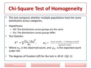 Chi-Square Test of Homogeneity
• This test compares whether multiple populations have the same
distribution across categories.
• Hypotheses:
– 𝐻0: The distributions across groups are the same.
– 𝐻𝑎: The distributions across groups differ.
• Test Statistic:
𝑋2 =
(𝑛𝑖𝑗 − μ𝑖𝑗)
μ𝑖𝑗
2
, μ𝑖𝑗 =
• Where 𝑛𝑖𝑗 is the observed count, and μ𝑖𝑗 is the expected count
under 𝐻o:
• The degrees of freedom (df) for the test is: df=(𝐼−1)(𝐽−1)
11/24/2024 Ahmed Hasan(ahmed.hasan@mwu.edu.et) 48
 