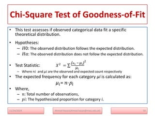 Chi-Square Test of Goodness-of-Fit
• This test assesses if observed categorical data fit a specific
theoretical distribution.
• Hypotheses:
– 𝐻0: The observed distribution follows the expected distribution.
– 𝐻𝑎: The observed distribution does not follow the expected distribution.
• Test Statistic: 𝑋2
=
(𝑛𝑖 − μ𝑖)
μ𝑖
2
– Where n𝑖​ and μ𝑖​ are the observed and expected count respectively
• The expected frequency for each category μi is calculated as:
μ𝑖= 𝑛⋅p𝑖​
• Where,
– 𝑛: Total number of observations,
– 𝑝𝑖: The hypothesized proportion for category 𝑖.
11/24/2024 Ahmed Hasan(ahmed.hasan@mwu.edu.et) 50
 