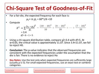 Chi-Square Test of Goodness-of-Fit
• For a fair die, the expected frequency for each face is:
μ𝑖= 𝑛⋅p𝑖​ ​= 60*1/6 ​=10
• Compute
𝑋2 =
(𝑛𝑖 − μ𝑖)
μ𝑖
2
= 3.4
df = 6 – 1 = 5
• Using a chi-square distribution table, compare χ2=3.4 with df=5. At
α=0.05, the critical value is approximately 11.07. Since 3.4<11.07, we fail
to reject H0​.
• Conclusion: The p-value indicates that the observed frequencies are
consistent with the expected frequencies under the assumption that the
die is fair. There is no evidence to reject Ho
• Key Notes: Use the test only when expected frequencies are sufficiently large
(usually μi ≥ 5). For small expected frequencies, use an exact test or combine
categories.
11/24/2024 Ahmed Hasan(ahmed.hasan@mwu.edu.et) 52
 