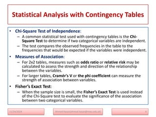 Statistical Analysis with Contingency Tables
• Chi-Square Test of Independence:
– A common statistical test used with contingency tables is the Chi-
Square Test to determine if two categorical variables are independent.
– The test compares the observed frequencies in the table to the
frequencies that would be expected if the variables were independent.
• Measures of Association:
– For 2x2 tables, measures such as odds ratio or relative risk may be
calculated to assess the strength and direction of the relationship
between the variables.
– For larger tables, Cramér's V or the phi coefficient can measure the
strength of association between variables.
• Fisher’s Exact Test:
– When the sample size is small, the Fisher’s Exact Test is used instead
of the Chi-Square test to evaluate the significance of the association
between two categorical variables.
11/24/2024 Ahmed Hasan(ahmed.hasan@mwu.edu.et) 6
 