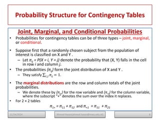Probability Structure for Contingency Tables
Joint, Marginal, and Conditional Probabilities
• Probabilities for contingency tables can be of three types – joint, marginal,
or conditional.
• Suppose first that a randomly chosen subject from the population of
interest is classified on X and Y .
– Let πij = P(X = i, Y = j) denote the probability that (X, Y) falls in the cell
in row i and column j.
• The probabilities {πij} form the joint distribution of X and Y .
– They satisfy πij
𝑖,𝑗 = 1.
• The marginal distributions are the row and column totals of the joint
probabilities.
– We denote these by {πi+} for the row variable and {π+j} for the column variable,
where the subscript “+” denotes the sum over the index it replaces.
• For 2 × 2 tables
π1+ = π11 + π12 and π+1 = π11 + π21
8
Ahmed Hasan(ahmed.hasan@mwu.edu.et)
11/24/2024
 