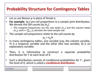 Probability Structure for Contingency Tables
• Let us use Roman p in place of Greek π.
• For example: {pij} are cell proportions in a sample joint distribution.
We denote the cell counts by {nij}.
– The marginal frequencies are the row totals {ni+} and the column totals
{n+j}, and n = nij
𝑖,𝑗 denotes the total sample size.
• The sample cell proportions relate to the cell counts by
pij = nij/n
• In many contingency tables, one variable (say, the column variable,
Y) is a response variable and the other (the row variable, X) is an
explanatory variable.
• Then, it is informative to construct a separate probability
distribution for Y at each level of X.
• Such a distribution consists of conditional probabilities for Y , given
the level of X, which is called a conditional distribution.
9
Ahmed Hasan(ahmed.hasan@mwu.edu.et)
11/24/2024
 