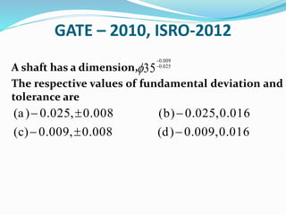 GATE – 2010, ISRO-2012
A shaft has a dimension,
The respective values of fundamental deviation and
tolerance are
0.009
0.025
35



(a) 0.025, 0.008 (b) 0.025,0.016
(c) 0.009, 0.008 (d) 0.009,0.016
  
  
 