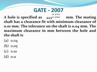 GATE - 2007
A hole is specified as mm. The mating
shaft has a clearance fit with minimum clearance of
0.01 mm. The tolerance on the shaft is 0.04 mm. The
maximum clearance in mm between the hole and
the shaft is
(a) 0.04
(b) 0.05
(c) 0.10
(d) 0.11
0.050
0.000
40
 