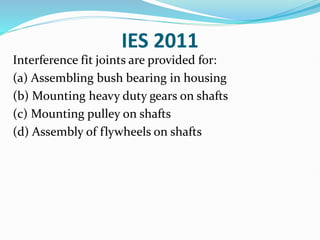 IES 2011
Interference fit joints are provided for:
(a) Assembling bush bearing in housing
(b) Mounting heavy duty gears on shafts
(c) Mounting pulley on shafts
(d) Assembly of flywheels on shafts
 