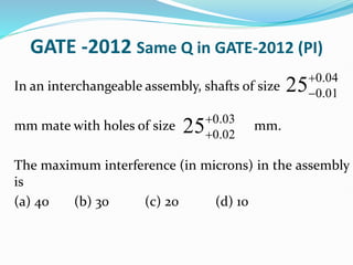 GATE -2012 Same Q in GATE-2012 (PI)
In an interchangeable assembly, shafts of size
mm mate with holes of size mm.
The maximum interference (in microns) in the assembly
is
(a) 40 (b) 30 (c) 20 (d) 10
0.04
0.01
25

0.03
0.02
25

 