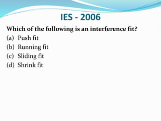 IES - 2006
Which of the following is an interference fit?
(a) Push fit
(b) Running fit
(c) Sliding fit
(d) Shrink fit
 