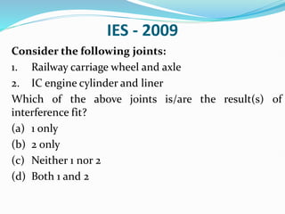IES - 2009
Consider the following joints:
1. Railway carriage wheel and axle
2. IC engine cylinder and liner
Which of the above joints is/are the result(s) of
interference fit?
(a) 1 only
(b) 2 only
(c) Neither 1 nor 2
(d) Both 1 and 2
 