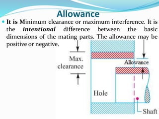 Allowance
 It is Minimum clearance or maximum interference. It is
the intentional difference between the basic
dimensions of the mating parts. The allowance may be
positive or negative.
 