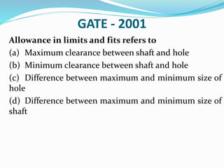 GATE - 2001
Allowance in limits and fits refers to
(a) Maximum clearance between shaft and hole
(b) Minimum clearance between shaft and hole
(c) Difference between maximum and minimum size of
hole
(d) Difference between maximum and minimum size of
shaft
 