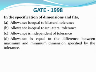GATE - 1998
In the specification of dimensions and fits,
(a) Allowance is equal to bilateral tolerance
(b) Allowance is equal to unilateral tolerance
(c) Allowance is independent of tolerance
(d) Allowance is equal to the difference between
maximum and minimum dimension specified by the
tolerance.
 