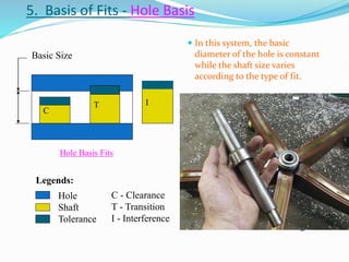 5. Basis of Fits - Hole Basis
 In this system, the basic
diameter of the hole is constant
while the shaft size varies
according to the type of fit.
C
T I
Hole Basis Fits
C - Clearance
T - Transition
I - Interference
Hole
Shaft
Tolerance
Legends:
• This system leads to greater
economy of production, as a single
drill or reamer size can be used to
produce a variety of fits by merely
altering the shaft limits.
• The shaft can be accurately
produced to size by turning and
grinding.
• Generally it is usual to recommend
hole-base fits, except where
temperature may have a
detrimental effect on large sizes.
 