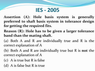 IES - 2005
Assertion (A): Hole basis system is generally
preferred to shaft basis system in tolerance design
for getting the required fits.
Reason (R): Hole has to be given a larger tolerance
band than the mating shaft.
(a) Both A and R are individually true and R is the
correct explanation of A
(b) Both A and R are individually true but R is not the
correct explanation of A
(c) A is true but R is false
(d) A is false but R is true
 