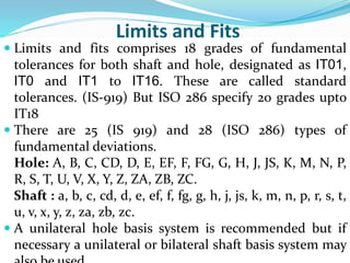 Limits and Fits
 Limits and fits comprises 18 grades of fundamental
tolerances for both shaft and hole, designated as IT01,
IT0 and IT1 to IT16. These are called standard
tolerances. (IS-919) But ISO 286 specify 20 grades upto
IT18
 There are 25 (IS 919) and 28 (ISO 286) types of
fundamental deviations.
Hole: A, B, C, CD, D, E, EF, F, FG, G, H, J, JS, K, M, N, P,
R, S, T, U, V, X, Y, Z, ZA, ZB, ZC.
Shaft : a, b, c, cd, d, e, ef, f, fg, g, h, j, js, k, m, n, p, r, s, t,
u, v, x, y, z, za, zb, zc.
 A unilateral hole basis system is recommended but if
necessary a unilateral or bilateral shaft basis system may
 