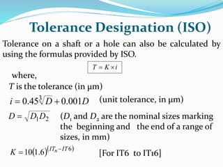 Tolerance Designation (ISO)
Tolerance on a shaft or a hole can also be calculated by
using the formulas provided by ISO.
i
K
T 

where,
T is the tolerance (in µm)
D
D
i 001
.
0
45
.
0 3

 (unit tolerance, in µm)
2
1D
D
D  (D1 and D2 are the nominal sizes marking
the beginning and the end of a range of
sizes, in mm)
  
6
6
.
1
10 IT
ITn
K 
 [For IT6 to IT16]
 