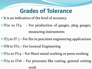 Grades of Tolerance
 It is an indication of the level of accuracy.
 IT01 to IT4 - For production of gauges, plug gauges,
measuring instruments
 IT5 to IT 7 - For fits in precision engineering applications
 IT8 to IT11 – For General Engineering
 IT12 to IT14 – For Sheet metal working or press working
 IT15 to IT16 – For processes like casting, general cutting
work
 