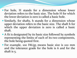  For hole, H stands for a dimension whose lower
deviation refers to the basic size. The hole H for which
the lower deviation is zero is called a basic hole.
 Similarly, for shafts, h stands for a dimension whose
upper deviation refers to the basic size. The shaft h for
which the upper deviation is zero is called a basic
shaft.
 A fit is designated by its basic size followed by symbols
representing the limits of each of its two components,
the hole being quoted first.
 For example, 100 H6/g5 means basic size is 100 mm
and the tolerance grade for the hole is 6 and for the
shaft is 5.
 