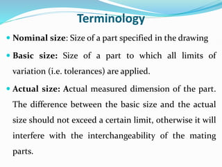 Terminology
 Nominal size: Size of a part specified in the drawing
 Basic size: Size of a part to which all limits of
variation (i.e. tolerances) are applied.
 Actual size: Actual measured dimension of the part.
The difference between the basic size and the actual
size should not exceed a certain limit, otherwise it will
interfere with the interchangeability of the mating
parts.
 