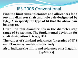 IES-2006 Conventional
Find the limit sizes, tolerances and allowances for a
100 mm diameter shaft and hole pair designated by
F8h10. Also specify the type of fit that the above pair
belongs to.
Given: 100 mm diameter lies in the diameter step
range of 80-120 mm. The fundamental deviation for
shaft designation ‘f’ is -5.5 D0.41
The values of standard tolerances for grades of IT 8
and IT 10 are 25i and 64i respectively.
Also, indicate the limits and tolerance on a diagram.
[15-Marks]
 