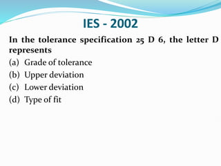 IES - 2002
In the tolerance specification 25 D 6, the letter D
represents
(a) Grade of tolerance
(b) Upper deviation
(c) Lower deviation
(d) Type of fit
 