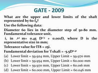 GATE - 2009
What are the upper and lower limits of the shaft
represented by 60 f8?
Use the following data:
Diameter 60 lies in the diameter step of 50-80 mm.
Fundamental tolerance unit,
i, in m= 0.45 D1/3 + 0.001D, where D is the
representative size in mm;
Tolerance value for lT8 = 25i.
Fundamental deviation for 'f shaft = -5.5D0.41
(a) Lower limit = 59.924 mm, Upper Limit = 59.970 mm
(b) Lower limit = 59.954 mm, Upper Limit = 60.000 mm
(c) Lower limit = 59.970 mm, Upper Limit = 60.016 mm
(d) Lower limit = 60.000 mm, Upper Limit = 60.046 mm

 