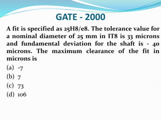 GATE - 2000
A fit is specified as 25H8/e8. The tolerance value for
a nominal diameter of 25 mm in IT8 is 33 microns
and fundamental deviation for the shaft is - 40
microns. The maximum clearance of the fit in
microns is
(a) -7
(b) 7
(c) 73
(d) 106
 