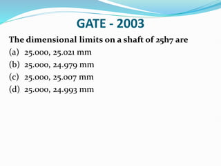 GATE - 2003
The dimensional limits on a shaft of 25h7 are
(a) 25.000, 25.021 mm
(b) 25.000, 24.979 mm
(c) 25.000, 25.007 mm
(d) 25.000, 24.993 mm
 