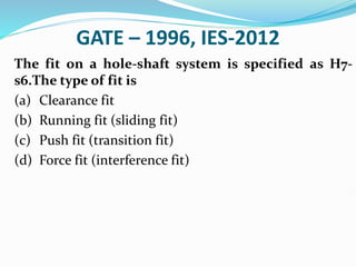 GATE – 1996, IES-2012
The fit on a hole-shaft system is specified as H7-
s6.The type of fit is
(a) Clearance fit
(b) Running fit (sliding fit)
(c) Push fit (transition fit)
(d) Force fit (interference fit)
 