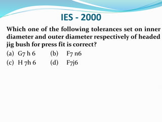 IES - 2000
Which one of the following tolerances set on inner
diameter and outer diameter respectively of headed
jig bush for press fit is correct?
(a) G7 h 6 (b) F7 n6
(c) H 7h 6 (d) F7j6
 