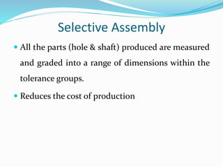 Selective Assembly
 All the parts (hole & shaft) produced are measured
and graded into a range of dimensions within the
tolerance groups.
 Reduces the cost of production
 