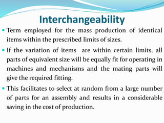 Interchangeability
 Term employed for the mass production of identical
items within the prescribed limits of sizes.
 If the variation of items are within certain limits, all
parts of equivalent size will be equally fit for operating in
machines and mechanisms and the mating parts will
give the required fitting.
 This facilitates to select at random from a large number
of parts for an assembly and results in a considerable
saving in the cost of production.
 