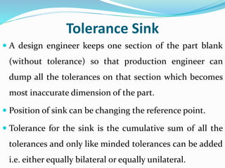 Tolerance Sink
 A design engineer keeps one section of the part blank
(without tolerance) so that production engineer can
dump all the tolerances on that section which becomes
most inaccurate dimension of the part.
 Position of sink can be changing the reference point.
 Tolerance for the sink is the cumulative sum of all the
tolerances and only like minded tolerances can be added
i.e. either equally bilateral or equally unilateral.
 