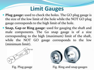 Limit Gauges
 Plug gauge: used to check the holes. The GO plug gauge is
the size of the low limit of the hole while the NOT GO plug
gauge corresponds to the high limit of the hole.
 Snap, Gap or Ring gauge: used for gauging the shaft and
male components. The Go snap gauge is of a size
corresponding to the high (maximum) limit of the shaft,
while the NOT GO gauge corresponds to the low
(minimum limit).
Fig. Plug gauge Fig. Ring and snap gauges
 