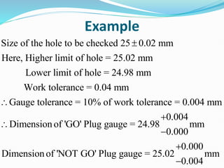 Example
Size of the hole to be checked 25 0.02 mm
Here, Higher limit of hole = 25.02 mm
Lower limit of hole = 24.98 mm
Work tolerance = 0.04 mm
Gauge tolerance = 10% of work tolerance = 0.004 mm
Dimensi



0.004
on of 'GO' Plug gauge = 24.98 mm
0.000
0.000
Dimension of 'NOT GO' Plug gauge = 25.02 mm
0.004




 