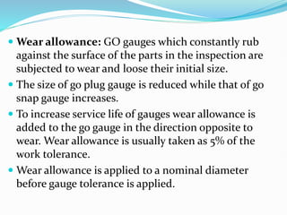  Wear allowance: GO gauges which constantly rub
against the surface of the parts in the inspection are
subjected to wear and loose their initial size.
 The size of go plug gauge is reduced while that of go
snap gauge increases.
 To increase service life of gauges wear allowance is
added to the go gauge in the direction opposite to
wear. Wear allowance is usually taken as 5% of the
work tolerance.
 Wear allowance is applied to a nominal diameter
before gauge tolerance is applied.
 
