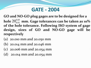 GATE - 2004
GO and NO-GO plug gages are to be designed for a
hole mm. Gage tolerances can be taken as 10%
of the hole tolerance. Following ISO system of gage
design, sizes of GO and NO-GO gage will be
respectively
(a) 20.010 mm and 20.050 mm
(b) 20.014 mm and 20.046 mm
(c) 20.006 mm and 20.054 mm
(d) 20.014 mm and 20.054 mm
0.05
0.01
20
 