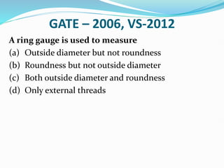GATE – 2006, VS-2012
A ring gauge is used to measure
(a) Outside diameter but not roundness
(b) Roundness but not outside diameter
(c) Both outside diameter and roundness
(d) Only external threads
 