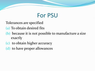 For PSU
Tolerances are specified
(a) To obtain desired fits
(b) because it is not possible to manufacture a size
exactly
(c) to obtain higher accuracy
(d) to have proper allowances
 